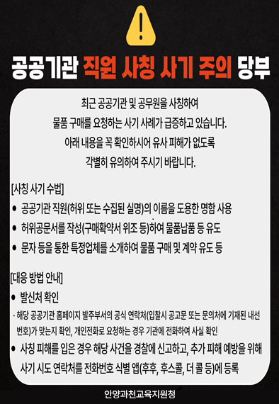 공공기관 직원 사칭 사기 주의 당부 / 최근 공공기관 및 공무원을 사칭하여 물품 구매를 요청하는 사기 사례가 급증하고 있습니다. 아래 내용을 꼭 확인하시어 유사 피해가 없도록 각별히 유의하여 주시기 바랍니다. [사칭 사기 수법] 1. 공공기관 직원(허위 또는 수집된 실명)의 이름을 도용한 명함 사용 2. 허위공문서를 작성(구매확약서 위조 등)하여 물품납품 등 유도 3. 문자 등을 통한 특정업체를 소개하여 물품 구매 및 계약 유도 등 / [대응 방법 안내] 1. 발신처 확인 - 해당 공공기관 홈페이지 발주부서의 공식 연락처(입찰시 공고문 또는 문의처에 기재된 내선 번호)가 맞는지 확인, 개인전화로 요청하는 경우 기관에서 전화하여 사실 확인 2. 사칭 피해를 입은 경우 해당 사건을 경찰에 신고하고, 추가 피해를 예방하기 위해 사기 시도 연락처를 전화번호 식별 앱(후후, 후스콜, 더 콜 등)에 등록